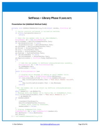 SetFocus – Library Phase II (ADO.NET)

Presentation tier (AddAdult Method Code):
private void AddAdultMemberButton_Click(object sender, EventArgs e)
{
    // Verify controls validated in validation methods.
    if (!this.ValidateChildren())
        return;

    // Save the new member info to am (AdultMember).
    AdultMember am = new AdultMember();
    am.FirstName = AdultFirstNameTextBox.Text;
    if (am.MiddleInitial != null)
        am.MiddleInitial = AdultMITextBox.Text;
    am.LastName = AdultLastNameTextBox.Text;
    am.Street = StreetTextBox.Text;
    am.City = CityTextBox.Text;
    am.State = StateComboBox.Text;
    am.ZipCode = ZipCodeTextBox.Text;
    if (am.PhoneNumber != null)
        am.PhoneNumber = PhoneTextBox.Text;
    am.ExpirationDate = DateTime.Today.AddYears(1);
    try
    {
        // Add the new member to SetFocus LibraryDataAccess assembly.
        BusinessLayer bl = new BusinessLayer();
        bl.AddMember(am);
        memberadded = true;
    }
    catch (LibraryException lex)
    {
        // Display error message if adding an adult member fails.
        frmMDIParent fmp = (frmMDIParent)this.MdiParent;
        if (lex.LibraryErrorCode == ErrorCode.AddAdultFailed)
             fmp.toolStripStatusLabel.Text = "Add Adult Member failed";
        else
             fmp.toolStripStatusLabel.Text = lex.Message;
        return;
    }
    //Set new member nbr in am object by SetFocus LibraryDataAccess
        assembly.
    short memberid = am.MemberID;
    // Message with new Member Id to Status Bar on frmAddAdult Form.
    this.toolStripStatusLabel1.Text = "New Adult MemberID is: "
        + am.MemberID;
    if (memberadded)
    {
        clearAdultTextBoxes();
        AdultFirstNameTextBox.Focus();
        // Reset after clearing Textboxes.
        memberadded = false;
    }
    // Display frmMemberInfo form.
    frmMemberInfo fmi = new frmMemberInfo(memberid);
    fmi.MdiParent = this.MdiParent;
    fmi.Show();
} // end AddAdultMemberButton_Click




V. Ron Deliteris                 Ron.Deliteris@SetFocus.com               Page 20 of 41
 