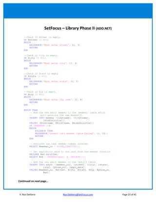 SetFocus – Library Phase II (ADO.NET)
    --Check if Street is empty.
    IF @street IS NULL
    BEGIN
        RAISERROR('Must enter street', 11, 3)
        RETURN
    END

    --Check if City is empty.
    IF @city IS NULL
    BEGIN
        RAISERROR('Must enter city', 11, 4)
        RETURN
    END

    --Check if State is empty
    IF @state IS NULL
    BEGIN
        RAISERROR('Must enter state', 11, 5)
        RETURN
    END

    --Check if Zip is empty.
    IF @zip IS NULL
    BEGIN
        RAISERROR('Must enter zip code', 11, 6)
        RETURN
    END

    BEGIN TRAN
        -- Add the new adult member to the [member] table which
        --      will generate the new MemberID.
        INSERT INTO member ([lastname], [firstname],
                  [middleinitial])
        VALUES (@lastname, @firstname, @middleinitial);
        IF (@@ERROR <>0)
        BEGIN
            ROLLBACK TRAN
            RAISERROR('Insert into member table failed', 11, 10);
            RETURN;
        END

         -- Retrieve the last member number created.
         SELECT @member_no = SCOPE_IDENTITY();

         -- Set expiration date to one year from new member creation
         DECLARE @ed datetime;
         SELECT @ed = DATEADD(year, 1, GETDATE());

         -- Add the new adult member to the [adult] table.
         INSERT INTO adult ([member_no], [street], [city], [state],
                   [zip], [phone_no], [expr_date])
         VALUES(@member_no, @street, @city, @state, @zip, @phone_no,
                   @ed);


Continued on next page…



V. Ron Deliteris                 Ron.Deliteris@SetFocus.com            Page 22 of 41
 