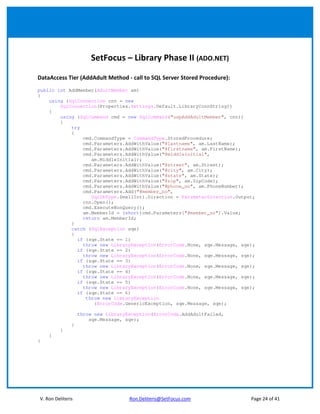 SetFocus – Library Phase II (ADO.NET)

DataAccess Tier (AddAdult Method - call to SQL Server Stored Procedure):
public int AddMember(AdultMember am)
{
    using (SqlConnection cnn = new
        SqlConnection(Properties.Settings.Default.LibraryConnString))
    {
        using (SqlCommand cmd = new SqlCommand("uspAddAdultMember", cnn))
        {
            try
            {
                cmd.CommandType = CommandType.StoredProcedure;
                cmd.Parameters.AddWithValue("@lastname", am.LastName);
                cmd.Parameters.AddWithValue("@firstname", am.FirstName);
                cmd.Parameters.AddWithValue("@middleinitial",
                   am.MiddleInitial);
                cmd.Parameters.AddWithValue("@street", am.Street);
                cmd.Parameters.AddWithValue("@city", am.City);
                cmd.Parameters.AddWithValue("@state", am.State);
                cmd.Parameters.AddWithValue("@zip", am.ZipCode);
                cmd.Parameters.AddWithValue("@phone_no", am.PhoneNumber);
                cmd.Parameters.Add("@member_no",
                   SqlDbType.SmallInt).Direction = ParameterDirection.Output;
                cnn.Open();
                cmd.ExecuteNonQuery();
                am.MemberId = (short)cmd.Parameters["@member_no"].Value;
                return am.MemberId;
            }
            catch (SqlException sqe)
            {
              if (sqe.State == 1)
                throw new LibraryException(ErrorCode.None, sqe.Message, sqe);
              if (sqe.State == 2)
                throw new LibraryException(ErrorCode.None, sqe.Message, sqe);
              if (sqe.State == 3)
                throw new LibraryException(ErrorCode.None, sqe.Message, sqe);
              if (sqe.State == 4)
                throw new LibraryException(ErrorCode.None, sqe.Message, sqe);
              if (sqe.State == 5)
                throw new LibraryException(ErrorCode.None, sqe.Message, sqe);
              if (sqe.State == 6)
                 throw new LibraryException
                    (ErrorCode.GenericException, sqe.Message, sqe);

                   throw new LibraryException(ErrorCode.AddAdultFailed,
                       sqe.Message, sqe);
               }
         }
    }
}




V. Ron Deliteris                     Ron.Deliteris@SetFocus.com            Page 24 of 41
 