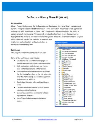 SetFocus – Library Phase III (ASP.NET)

Introduction:
Library Phases I & II created the UI, Business, and DataAccess tiers for a library management
system. This project converted the Windows Forms application into a Web-based application
utilizing ASP.NET. In addition to Phase I & II’s functionality, Phase III includes the ability to
update an adult membership if it is expired, overdue books shown in any display must be
highlighted, the ability to add new books to the system, detect if a Juvenile member is 18 years
old or older and convert the member to an Adult, and
implement authentication and authorization to
restrict access to the system.

Summary:
This project demonstrates the use of ASP.NET.

Some of the techniques used include:
   • Create and use ASP.NET master pages to
      provide a consistent look across the website.
   • Web application project must use Forms-
      base authentication and authorization.
   • Used membership roles to restrict access to
      the day-to-day functions to the Librarian role.
      (Use the membership and role management
      features of ASP.NET 2.0.
   • Create two Librarian roles and two Library
      users.
   • Create a web interface that is intuitive and
      requires minimal training.
   • Use various validation controls to validate
      input before postback.
   • Use of hyperlinks to navigate between
      pages.




V. Ron Deliteris                    Ron.Deliteris@SetFocus.com                       Page 25 of 41
 