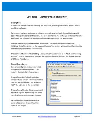 SetFocus – Library Phase III (ASP.NET)

Description:
To make the interface visually pleasing, yet functional, the design represents items a library
would normally use.

Each control had appropriate error validation controls attached such that validation would
occur through JavaScript on the client. The code behind files for each page contained the same
validations and provided the appropriate feedback in case JavaScript was disabled.

The user interface (UI) used the same Business (RD.LibraryBusiness) and DataAccess
(RD.LibraryDataAccess) tiers as the previous Phases of the project with additional functionality
added to comprehend new requirements.

The additional functionality of adding a book, converting a Juvenile to an Adult, and renewing
an adult’s expired membership required the addition of several Business tier, DataAccess tier,
and Stored Procedures.

Stored Procedures:
Several stored procedures were created
during this phase of the project. The
majority duplicated previous phases.

The uspConvertJuvToAdult procedure
will detect and convert a Juvenile member
that has reached 18 years old, and then
notify the Librarian of the convertion.

The uspRenewMembership procedure will
detect an expired membership and probe
the Librarian to convert or cancel query.

Each stored procedure contained the
same validation on data as the others
layers of the project.




V. Ron Deliteris                     Ron.Deliteris@SetFocus.com                       Page 26 of 41
 