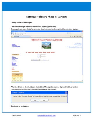SetFocus – Library Phase III (ASP.NET)

Library Phase III Web Pages:

CheckIn Web Page - Prior to button click (Web Application):
This page is a screen shot after entering data but prior to clicking the Check In Item button.




After the Check In Item button is clicked this MessageBox opens. It gives the Librarian the
choice to continue to CheckIn the book or cancel the CheckIn.




Continued on next page…




V. Ron Deliteris                     Ron.Deliteris@SetFocus.com                       Page 27 of 41
 
