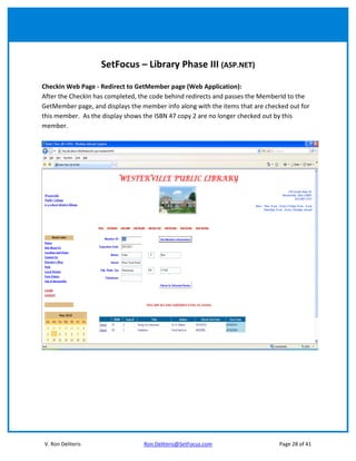 SetFocus – Library Phase III (ASP.NET)

CheckIn Web Page - Redirect to GetMember page (Web Application):
After the CheckIn has completed, the code behind redirects and passes the MemberId to the
GetMember page, and displays the member info along with the items that are checked out for
this member. As the display shows the ISBN 47 copy 2 are no longer checked out by this
member.




V. Ron Deliteris                  Ron.Deliteris@SetFocus.com                   Page 28 of 41
 