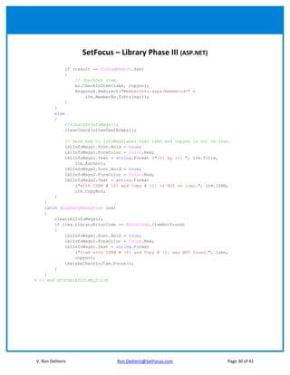 SetFocus – Library Phase III (ASP.NET)
                if (result == DialogResult.Yes)
                {
                    // CheckOut item.
                    bl.CheckInItem(isbn, copyno);
                    Response.Redirect("MemberInfo.aspx?memberid=" +
                        itm.MemberNo.ToString());
                }
         }
         else
         {
                //clearLblInfoMsgs();
                clearCheckInItemTextBoxes();

                // Send msg to InfoMsgsLabel that isbn and copyno is not on loan.
                lblInfoMsgs1.Font.Bold = true;
                lblInfoMsgs1.ForeColor = Color.Red;
                lblInfoMsgs1.Text = string.Format ("{0} by {1} ", itm.Title,
                    itm.Author);
                lblInfoMsgs2.Font.Bold = true;
                lblInfoMsgs2.ForeColor = Color.Red;
                lblInfoMsgs2.Text = string.Format
                    ("with ISBN # {0} and Copy # {1} is NOT on loan.", itm.ISBN,
                    itm.CopyNo);
        }
    }
    catch (LibraryException lex)
    {
        clearLblInfoMsgs();
        if (lex.LibraryErrorCode == ErrorCode.ItemNotFound)
        {
            lblInfoMsgs1.Font.Bold = true;
            lblInfoMsgs1.ForeColor = Color.Red;
            lblInfoMsgs1.Text = string.Format
                ("Item with ISBN # {0} and Copy # {1} was NOT found.", isbn,
                copyno);
            tbxIsbnCheckInItem.Focus();
        }
    }
} // end btnCheckInItem_Click




V. Ron Deliteris                    Ron.Deliteris@SetFocus.com                 Page 30 of 41
 