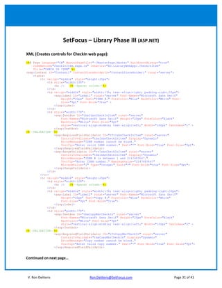 SetFocus – Library Phase III (ASP.NET)

XML (Creates controls for CheckIn web page):
<%@ Page Language="C#" MasterPageFile="~/MasterPage.Master" AutoEventWireup="true"
    CodeBehind="CheckInItem.aspx.cs" Inherits="RD.LibraryWebAppl.CheckInItem"
    Title="CHECK IN ITEM" %>
<asp:Content ID="Content1" ContentPlaceHolderID="ContentPlaceHolder1" runat="server">
    <table>
        <tr valign="middle" style="height:25px">
            <td style="width:10%">
                <br />   <%--Spacer column--%>
            </td>
            <td valign="middle" style="width:15%; text-align:right; padding-right:10px">
                <asp:Label ID="Label1" runat="server" Font-Names="Microsoft Sans Serif"
                    Height="20px" Text="ISBN #:" ForeColor="Blue" BackColor="White" Font-
                    Size="9pt" Font-Bold="True" >
                </asp:Label>
            </td>
            <td style="width:77%">
                <asp:TextBox ID="tbxIsbnCheckInItem" runat="server"
                    Font-Names="Microsoft Sans Serif" Height="20px" ForeColor="Black"
                    BackColor="White" Font-Size="9pt"
                    style="vertical-align:middle; text-align:left;" Width="100px" TabIndex="1" >
                </asp:TextBox>
<%--VALIDATION--%>
                <asp:RequiredFieldValidator ID="rfvIsbnCheckInItem" runat="server"
                    ControlToValidate="tbxIsbnCheckInItem" Display="Dynamic"
                    ErrorMessage="ISBN number cannot be blank."
                    ToolTip="Enter valid ISBN number." Text="*" Font-Bold="True" Font-Size="9pt">
                </asp:RequiredFieldValidator>
                <asp:RangeValidator ID="rvIsbnCheckInItem" runat="server"
                    ControlToValidate="tbxIsbnCheckInItem" Display="Dynamic"
                    ErrorMessage="ISBN # is between 1 and 2147483647."
                    ToolTip="Enter ISBN number." MaximumValue="2147483647"
                    MinimumValue="1" Type="Integer" Text="*" Font-Bold="true" Font-Size="9pt">
                </asp:RangeValidator>
            </td>
        </tr>
        <tr valign="middle" style="height:25px">
            <td style="width:10%">
                <br />   <%--Spacer column--%>
            </td>
            <td valign="middle" style="width:15%; text-align:right; padding-right:10px">
                <asp:Label ID="Label2" runat="server" Font-Names="Microsoft Sans Serif"
                    Height="20px" Text="Copy #:" ForeColor="Blue" BackColor="White"
                    Font-Size="9pt" Font-Bold="True">
                </asp:Label>
            </td>
            <td style="width:77%">
                <asp:TextBox ID="tbxCopyNbrCheckIn" runat="server"
                    Font-Names="Microsoft Sans Serif" Height="20px" ForeColor="Black"
                    BackColor="White" Font-Size="9pt"
                    style="vertical-align:middle; text-align:left;" Width="100px" TabIndex="2" >
                </asp:TextBox>
<%--VALIDATION--%>
                <asp:RequiredFieldValidator ID="rfvCopyNbrCheckIn" runat="server"
                    ControlToValidate="tbxCopyNbrCheckIn" Display="Dynamic"
                    ErrorMessage="Copy number cannot be blank."
                    ToolTip="Enter valid Copy number." Text="*" Font-Bold="True" Font-Size="9pt">
                </asp:RequiredFieldValidator>


Continued on next page…



V. Ron Deliteris                    Ron.Deliteris@SetFocus.com                       Page 31 of 41
 