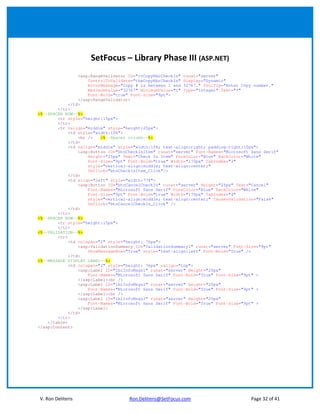 SetFocus – Library Phase III (ASP.NET)
                <asp:RangeValidator ID="rvCopyNbrCheckIn" runat="server"
                    ControlToValidate="tbxCopyNbrCheckIn" Display="Dynamic"
                    ErrorMessage="Copy # is between 1 and 32767." ToolTip="Enter Copy number."
                    MaximumValue="32767" MinimumValue="1" Type="Integer" Text="*"
                    Font-Bold="true" Font-Size="9pt">
                </asp:RangeValidator>
            </td>
        </tr>
<%--SPACER ROW--%>
        <tr style="height:15px">
        </tr>
        <tr valign="middle" style="height:25px">
            <td style="width:10%">
                <br />   <%--Spacer column--%>
            </td>
            <td valign="middle" style="width:15%; text-align:right; padding-right:10px">
                <asp:Button ID="btnCheckInItem" runat="server" Font-Names="Microsoft Sans Serif"
                    Height="25px" Text="Check In Item" ForeColor="Blue" BackColor="White"
                    Font-Size="9pt" Font-Bold="true" Width="170px" TabIndex="3"
                    style="vertical-align:middle; text-align:center;"
                    OnClick="btnCheckInItem_Click"/>
            </td>
            <td align="left" style="width:77%">
                <asp:Button ID="btnCancelCheckIn" runat="server" Height="25px" Text="Cancel"
                    Font-Names="Microsoft Sans Serif" ForeColor="Blue" BackColor="White"
                    Font-Size="9pt" Font-Bold="true" Width="170px" TabIndex="4"
                    style="vertical-align:middle; text-align:center;" CausesValidation="False"
                    OnClick="btnCancelCheckIn_Click" />
            </td>
        </tr>
<%--SPACER ROW--%>
        <tr style="height:15px">
        </tr>
<%--VALIDATION--%>
        <tr>
            <td colspan="2" style="height: 76px">
                <asp:ValidationSummary ID="ValidationSummary1" runat="server" Font-Size="9pt"
                    ShowMessageBox="True" style="text-align:left" Font-Bold="True" />
            </td>
<%--MESSAGE DISPLAY LABEL--%>
            <td colspan="2" style="height: 76px" valign="top">
                <asp:Label ID="lblInfoMsgs1" runat="server" Height="20px"
                    Font-Names="Microsoft Sans Serif" Font-Bold="True" Font-Size="9pt" >
                </asp:Label><br />
                <asp:Label ID="lblInfoMsgs2" runat="server" Height="20px"
                    Font-Names="Microsoft Sans Serif" Font-Bold="True" Font-Size="9pt" >
                </asp:Label><br />
                <asp:Label ID="lblInfoMsgs3" runat="server" Height="20px"
                    Font-Names="Microsoft Sans Serif" Font-Bold="True" Font-Size="9pt" >
                </asp:Label>
            </td>
        </tr>
    </table>
</asp:Content>




V. Ron Deliteris                    Ron.Deliteris@SetFocus.com                       Page 32 of 41
 