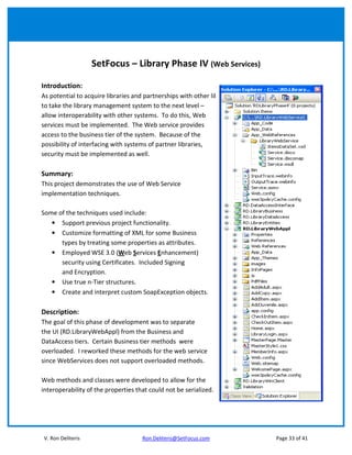 SetFocus – Library Phase IV (Web Services)

Introduction:
As potential to acquire libraries and partnerships with other libraries increase, there is a need
to take the library management system to the next level –
allow interoperability with other systems. To do this, Web
services must be implemented. The Web service provides
access to the business tier of the system. Because of the
possibility of interfacing with systems of partner libraries,
security must be implemented as well.

Summary:
This project demonstrates the use of Web Service
implementation techniques.

Some of the techniques used include:
   • Support previous project functionality.
   • Customize formatting of XML for some Business
      types by treating some properties as attributes.
   • Employed WSE 3.0 (Web Services Enhancement)
      security using Certificates. Included Signing
      and Encryption.
   • Use true n-Tier structures.
   • Create and interpret custom SoapException objects.

Description:
The goal of this phase of development was to separate
the UI (RD.LibraryWebAppl) from the Business and
DataAccess tiers. Certain Business tier methods were
overloaded. I reworked these methods for the web service
since WebServices does not support overloaded methods.

Web methods and classes were developed to allow for the
interoperability of the properties that could not be serialized.




V. Ron Deliteris                     Ron.Deliteris@SetFocus.com                       Page 33 of 41
 