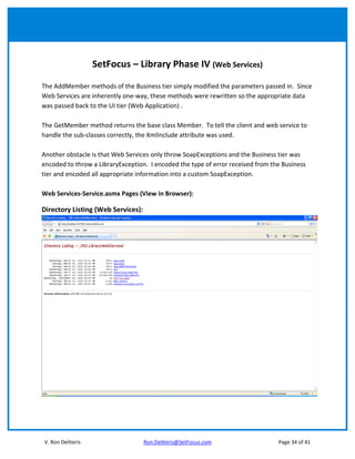 SetFocus – Library Phase IV (Web Services)

The AddMember methods of the Business tier simply modified the parameters passed in. Since
Web Services are inherently one-way, these methods were rewritten so the appropriate data
was passed back to the UI tier (Web Application) .

The GetMember method returns the base class Member. To tell the client and web service to
handle the sub-classes correctly, the XmlInclude attribute was used.

Another obstacle is that Web Services only throw SoapExceptions and the Business tier was
encoded to throw a LibraryException. I encoded the type of error received from the Business
tier and encoded all appropriate information into a custom SoapException.

Web Services-Service.asmx Pages (View in Browser):

Directory Listing (Web Services):




V. Ron Deliteris                    Ron.Deliteris@SetFocus.com                   Page 34 of 41
 
