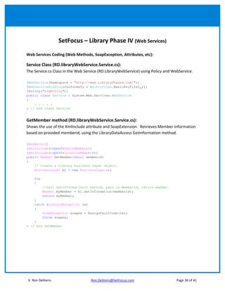 SetFocus – Library Phase IV (Web Services)

Web Services Coding (Web Methods, SoapException, Attributes, etc):

Service Class (RD.libraryWebService.Service.cs):
The Service.cs Class in the Web Service (RD.LibraryWebService) using Policy and WebService.

[WebService(Namespace = "http://www.LibraryPhase4.com/")]
[WebServiceBinding(ConformsTo = WsiProfiles.BasicProfile1_1)]
[Policy("LibPolicy")]
public class Service : System.Web.Services.WebService
{
    . . . . .
} // end class Service


GetMember method (RD.libraryWebService.Service.cs):
Shows the use of the XmlInclude attribute and SoapExtension. Retrieves Member Information
based on provided memberid, using the LibraryDataAccess GetInformation method.

[WebMethod]
[XmlInclude(typeof(AdultMember))]
[XmlInclude(typeof(JuvenileMember))]
public Member GetMember(short memberid)
{
    // Create a library business layer object.
    BusinessLayer bl = new BusinessLayer();

    try
    {
          //Call GetInformation() method, pass in MemberId, return member.
          Member myMember = bl.GetInformation(memberid);
          return myMember;
    }
    catch (LibraryException le)
    {
        SoapException soapex = AssignFaultCode(le);
        throw soapex;
    }
} // end GetMember




V. Ron Deliteris                   Ron.Deliteris@SetFocus.com                     Page 36 of 41
 
