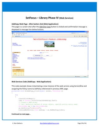 SetFocus – Library Phase IV (Web Services)

AddCopy Web Page - After button click (Web Application):
This page is a screen shot after the Add One Copy button is clicked and confirmation message is
dispalyed in message line below buttons.




Web Services Code (AddCopy - Web Application):

This code example shows instantiating a new instance of the web service using ServiceWse and
assigning the Policy name to LibPolicy referenced in previous XML page.
protected void btnAddCopy_Click(object sender, EventArgs e)
{
    try
    {
        clearLblInfoMsgs();
        isbn = Convert.ToInt32(tbxIsbnAddCopy.Text);
        // Create a WSE proxy.
        // Call SetPolicy method of proxy object, specify policy entry used.
        ServiceWse ws = new ServiceWse();
        ws.SetPolicy("LibPolicy");
        LibraryWebService.Item newCopy = ws.AddNewCopy(isbn);

Continued on next page…




V. Ron Deliteris                   Ron.Deliteris@SetFocus.com                      Page 39 of 41
 