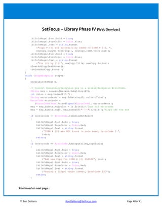 SetFocus – Library Phase IV (Web Services)
         lblInfoMsgs1.Font.Bold = true;
         lblInfoMsgs1.ForeColor = Color.Blue;
         lblInfoMsgs1.Text = string.Format
             ("Copy # {0} was successfully added to ISBN # {1}, ",
             newCopy.CopyNo.ToString(), newCopy.ISBN.ToString());
         lblInfoMsgs2.Font.Bold = true;
         lblInfoMsgs2.ForeColor = Color.Blue;
         lblInfoMsgs2.Text = string.Format
             ("for {0} by {1}.", newCopy.Title, newCopy.Author);
         clearAddCopyTextBoxes();
         tbxIsbnAddCopy.Focus();
    }
    catch (SoapException soapex)
    {
        clearLblInfoMsgs();

         // Convert NonLibraryException msg to a LibraryException ErrorCode.
         String msg = soapex.Message.Substring(45);
         int colon = msg.IndexOf(':');
         String errorcodestr = msg.Substring(0, colon).Trim();
         ErrorCode errorcode =
            (ErrorCode)Enum.Parse(typeof(ErrorCode), errorcodestr);
         msg = msg.Substring(colon + 1).Trim();//lops off errorcode
         msg = msg.Substring(0, msg.IndexOf("--->")).Trim();//lops off the end

         if (errorcode == ErrorCode.IsbnDoesNotExist)
         {
             lblInfoMsgs1.Font.Bold = true;
             lblInfoMsgs1.ForeColor = Color.Red;
             lblInfoMsgs1.Text = string.Format
                 ("ISBN # {0} was NOT found in data base, ErrorCode 3.",
                 isbn);
             return;
         }
         if (errorcode == ErrorCode.AddCopyFailed_CopyTable)
         {
             lblInfoMsgs1.Font.Bold = true;
             lblInfoMsgs1.ForeColor = Color.Red;
             lblInfoMsgs1.Text = string.Format
                 ("Add new Copy for ISBN # {0} FAILED", isbn);
             lblInfoMsgs2.Font.Bold = true;
             lblInfoMsgs2.ForeColor = Color.Red;
             lblInfoMsgs2.Text = string.Format
                 ("during a [Copy] table insert, ErrorCode 10.");
             return;
         }



Continued on next page…



V. Ron Deliteris                   Ron.Deliteris@SetFocus.com               Page 40 of 41
 