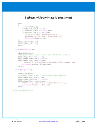 SetFocus – Library Phase IV (Web Services)
         else
         {
                clearLblInfoMsgs();
                lblInfoMsgs1.Font.Bold = true;
                lblInfoMsgs1.ForeColor = Color.Red;
                lblInfoMsgs1.Text = string.Format
                   ("Error other than: IsbnDoesNotExist &
                    AddCopyFailed_CopyTable.{0}{0}Message: {1}",
                    Environment.NewLine, msg);
         }
         clearAddCopyTextBoxes();
         tbxIsbnAddCopy.Focus();
         return;
    }
    catch (WebException wex)
    {
        clearLblInfoMsgs();
        //Exception when you can't communicate with WebService at all.
        lblInfoMsgs1.Font.Bold = true;
        lblInfoMsgs1.ForeColor = Color.Red;
        lblInfoMsgs1.Text = string.Format
            ("There was error connecting to Web service.{0}{0}Message: {1}",
            Environment.NewLine, wex.Message);
        return;
    }
    catch (Exception ex)
    {
        clearLblInfoMsgs();
        // Generic Exception if its not a Soap or Web Exception.
        lblInfoMsgs1.Font.Bold = true;
        lblInfoMsgs1.ForeColor = Color.Red;
        lblInfoMsgs1.Text = string.Format
            ("There was an unexpected error.{0}{0}Message: {1}",
            Environment.NewLine, ex.Message);
        return;
    }
} // end btnAddCopy_Click




V. Ron Deliteris                    Ron.Deliteris@SetFocus.com             Page 41 of 41
 
