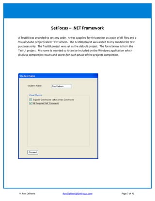 SetFocus – .NET Framework

A TestUI was provided to test my code. It was supplied for this project as a pair of dll files and a
Visual Studio project called TestHarness. The TestUI project was added to my Solution for test
purposes only. The TestUI project was set as the default project. The form below is from the
TestUI project. My name is inserted so it can be included on the Windows application which
displays completion results and scores for each phase of the projects completion.




V. Ron Deliteris                     Ron.Deliteris@SetFocus.com                        Page 7 of 41
 