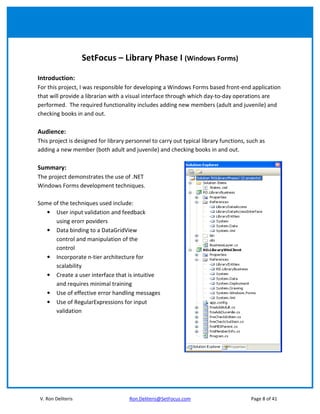 SetFocus – Library Phase I (Windows Forms)

Introduction:
For this project, I was responsible for developing a Windows Forms based front-end application
that will provide a librarian with a visual interface through which day-to-day operations are
performed. The required functionality includes adding new members (adult and juvenile) and
checking books in and out.

Audience:
This project is designed for library personnel to carry out typical library functions, such as
adding a new member (both adult and juvenile) and checking books in and out.

Summary:
The project demonstrates the use of .NET
Windows Forms development techniques.

Some of the techniques used include:
   • User input validation and feedback
      using erorr poviders
   • Data binding to a DataGridView
      control and manipulation of the
      control
   • Incorporate n-tier architecture for
      scalability
   • Create a user interface that is intuitive
      and requires minimal training
   • Use of effective error handling messages
   • Use of RegularExpressions for input
      validation




V. Ron Deliteris                     Ron.Deliteris@SetFocus.com                         Page 8 of 41
 