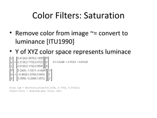 Color Filters: Saturation
• Remove color from image ~= convert to
luminance [ITU1990]
• Y of XYZ color space represents luminace
float Lum = dot(Color,float3(0.2126, 0.7152, 0.0722));
float3 Color = lerp(Lum.xxx, Color, Sat)
 