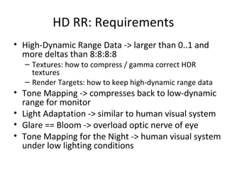HD RR: Requirements
• High-Dynamic Range Data -> larger than 0..1 and
more deltas than 8:8:8:8
– Textures: how to compress / gamma correct HDR
textures
– Render Targets: how to keep high-dynamic range data
• Tone Mapping -> compresses back to low-dynamic
range for monitor
• Light Adaptation -> similar to human visual system
• Glare == Bloom -> overload optic nerve of eye
• Tone Mapping for the Night -> human visual system
under low lighting conditions
 