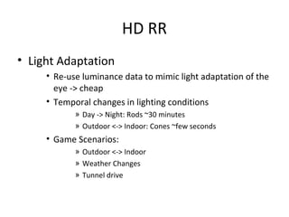 HD RR
• Light Adaptation
• Re-use luminance data to mimic light adaptation of the
eye -> cheap
• Temporal changes in lighting conditions
» Day -> Night: Rods ~30 minutes
» Outdoor <-> Indoor: Cones ~few seconds
• Game Scenarios:
» Outdoor <-> Indoor
» Weather Changes
» Tunnel drive
 