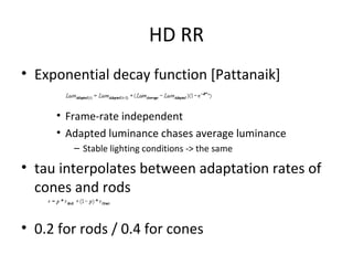 HD RR
• Exponential decay function [Pattanaik]
• Frame-rate independent
• Adapted luminance chases average luminance
– Stable lighting conditions -> the same
• tau interpolates between adaptation rates of
cones and rods
• 0.2 for rods / 0.4 for cones
 