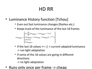 HD RR
• Luminance History function [Tchou]
• Even out fast luminance changes (flashes etc.)
• Keeps track of the luminance of the last 16 frames
• If the last 16 values >= || < current adapted luminance
-> run light adaptation
• If some of the 16 values are going in different
directions
-> no light adaptation
• Runs only once per frame -> cheap
 