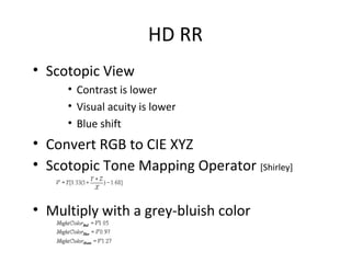 HD RR
• Scotopic View
• Contrast is lower
• Visual acuity is lower
• Blue shift
• Convert RGB to CIE XYZ
• Scotopic Tone Mapping Operator [Shirley]
• Multiply with a grey-bluish color
 