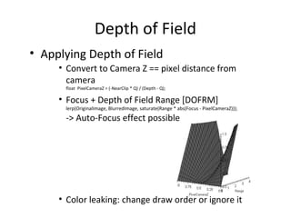 Depth of Field
• Applying Depth of Field
• Convert to Camera Z == pixel distance from
camera
float PixelCameraZ = (-NearClip * Q) / (Depth - Q);
• Focus + Depth of Field Range [DOFRM]
lerp(OriginalImage, BlurredImage, saturate(Range * abs(Focus - PixelCameraZ)));
-> Auto-Focus effect possible
• Color leaking: change draw order or ignore it
 