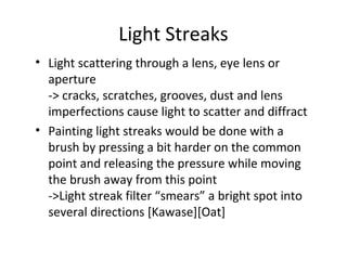 Light Streaks
• Light scattering through a lens, eye lens or
aperture
-> cracks, scratches, grooves, dust and lens
imperfections cause light to scatter and diffract
• Painting light streaks would be done with a
brush by pressing a bit harder on the common
point and releasing the pressure while moving
the brush away from this point
->Light streak filter “smears” a bright spot into
several directions [Kawase][Oat]
 