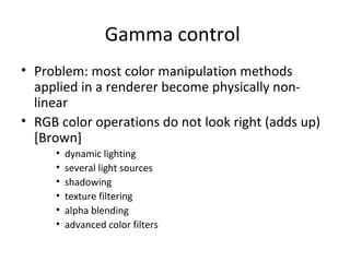 Gamma control
• Problem: most color manipulation methods
applied in a renderer become physically non-
linear
• RGB color operations do not look right (adds up)
[Brown]
• dynamic lighting
• several light sources
• shadowing
• texture filtering
• alpha blending
• advanced color filters
 