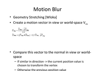 Motion Blur
• Geometry Stretching [Wloka]
• Create a motion vector in view or world-space Vview
• Compare this vector to the normal in view or world-
space
– If similar in direction -> the current position value is
chosen to transform the vertex
– Otherwise the previous position value
 