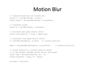 Motion Blur
// transform previous and current pos
float4 P = mul(WorldView, in.Pos);
float4 Pprev = mul(prevWorldView, in.prevPos);
// transform normal
float3 N = mul(WorldView, in.Normal);
// calculate eye space motion vector
float3 motionVector = P.xyz - Pprev.xyz;
// calculate clip space motion vector
P = mul(WorldViewProj, in.Pos); // current position
Pprev = mul(prevWorldViewProj, in.prevPos); // previous position
// choose previous or current position based
// on dot product between motion vector and normal
float flag = dot(motionVector, N) > 0;
float4 Pstretch = flag ? P : Pprev;
out.hpos = Pstretch;
 