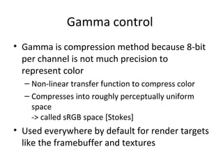 Gamma control
• Gamma is compression method because 8-bit
per channel is not much precision to
represent color
– Non-linear transfer function to compress color
– Compresses into roughly perceptually uniform
space
-> called sRGB space [Stokes]
• Used everywhere by default for render targets
like the framebuffer and textures
 