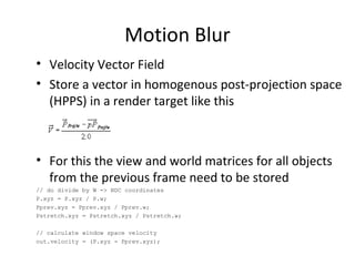 Motion Blur
• Velocity Vector Field
• Store a vector in homogenous post-projection space
(HPPS) in a render target like this
• For this the view and world matrices for all objects
from the previous frame need to be stored
// do divide by W -> NDC coordinates
P.xyz = P.xyz / P.w;
Pprev.xyz = Pprev.xyz / Pprev.w;
Pstretch.xyz = Pstretch.xyz / Pstretch.w;
// calculate window space velocity
out.velocity = (P.xyz - Pprev.xyz);
 