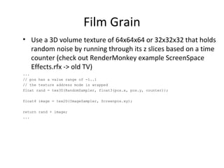 Film Grain
• Use a 3D volume texture of 64x64x64 or 32x32x32 that holds
random noise by running through its z slices based on a time
counter (check out RenderMonkey example ScreenSpace
Effects.rfx -> old TV)
...
// pos has a value range of -1..1
// the texture address mode is wrapped
float rand = tex3D(RandomSampler, float3(pos.x, pos.y, counter));
float4 image = tex2D(ImageSampler, Screenpos.xy);
return rand + image;
...
 