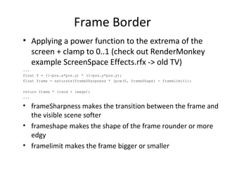 Frame Border
• Applying a power function to the extrema of the
screen + clamp to 0..1 (check out RenderMonkey
example ScreenSpace Effects.rfx -> old TV)
...
float f = (1-pos.x*pos.y) * (1-pos.y*pos.y);
float frame = saturate(frameSharpness * (pow(f, frameShape) - frameLimit));
return frame * (rand + image);
...
• frameSharpness makes the transition between the frame and
the visible scene softer
• frameshape makes the shape of the frame rounder or more
edgy
• framelimit makes the frame bigger or smaller
 