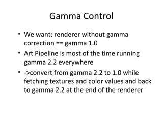 Gamma Control
• We want: renderer without gamma
correction == gamma 1.0
• Art Pipeline is most of the time running
gamma 2.2 everywhere
• ->convert from gamma 2.2 to 1.0 while
fetching textures and color values and back
to gamma 2.2 at the end of the renderer
 