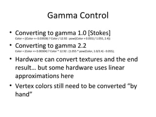Gamma Control
• Converting to gamma 1.0 [Stokes]
Color = ((Color <= 0.03928) ? Color / 12.92 : pow((Color + 0.055) / 1.055, 2.4))
• Converting to gamma 2.2
Color = (Color <= 0.00304) ? Color * 12.92 : (1.055 * pow(Color, 1.0/2.4) - 0.055);
• Hardware can convert textures and the end
result… but some hardware uses linear
approximations here
• Vertex colors still need to be converted “by
hand”
 
