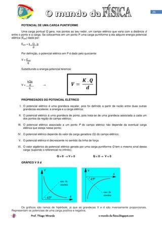Prof. Thiago Miranda oProf. Thiago Miranda oProf. Thiago Miranda oProf. Thiago Miranda o----mundomundomundomundo----dadadada----fisica.blogspot.comfisica.blogspot.comfisica.blogspot.comfisica.blogspot.com
26
POTENCIAL DE UMA CARGA PUNTIFORME
Uma carga pontual Q gera, nos pontos ao seu redor, um campo elétrico que varia com a distância d
entre o ponto e a carga. Se colocarmos em um ponto P uma carga puntiforme q ela adquire energia potencial
elétrica (Epot) dada por:
Epot = k . Q . q
d
Por definição, o potencial elétrico em P é dado pelo quociente:
V = Epot
q
Substituindo a energia potencial teremos:
kQq
V = d →
q
PROPRIEDADES DO POTENCIAL ELÉTRICO
I. O potencial elétrico é uma grandeza escalar, pois foi definido a partir de razão entre duas outras
grandezas escalares: a energia e a carga elétrica;
II. O potencial elétrico é uma grandeza de ponto, pois trata-se de uma grandeza associada a cada um
dos pontos da região do campo elétrico;
III. O potencial elétrico associado a um ponto P do campo elétrico não depende da eventual carga
elétrica que esteja nesse ponto;
IV. O potencial elétrico depende do valor da carga geradora (Q) do campo elétrico;
V. O potencial elétrico é decrescente no sentido da linha de força
VI. O valor algébrico do potencial elétrico gerado por uma carga puntiforme Q tem o mesmo sinal dessa
carga (supondo o referencial no infinito);
Q > 0 →→→→ V > 0 Q < 0 →→→→ V < 0
GRÁFICO V X d
Os gráficos são ramos de hipérbole, já que as grandezas V e d são inversamente proporcionais.
Representam os potenciais de uma carga positiva e negativa.
 