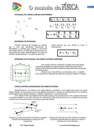 Prof. Thiago Miranda oProf. Thiago Miranda oProf. Thiago Miranda oProf. Thiago Miranda o----mundomundomundomundo----dadadada----fisica.blogspot.comfisica.blogspot.comfisica.blogspot.comfisica.blogspot.com
27
POTENCIAL DE VÁRIAS CARGAS PUNTIFORMES
DIFERENÇA DE POTENCIAL
Também chamada de Voltagem ou Tensão,
que é uma das grandezas importantes da
eletricidade. É utilizada para explicar o movimento
das cargas elétricas. A diferença de potencial que na
maior parte das vezes representada por Um pode ser
também representada por V ou pelas iniciais d.d.p.
Então teremos que sua tensão ou d.d.p. é
calculada por:
DIFERENÇA DE POTENCIAL EM CAMPO ELÉTRICO UNIFORME
Num campo uniforme, produzido na região entre duas placas
condutoras paralelas de cargas opostas, a ddp entre dois pontos é
proporcional à distância entre as superfícies equipotenciais que passam
por esses pontos.
Observe que a força elétrica é conservativa, isto é, o trabalho
entre dois pontos independe da trajetória usada para realizar o trabalho.
CARGA ELÉTRICA ABANDONADA NO CAMPO ELÉTRICO
Abandonando-se, em repouso, uma carga elétrica q, puntiforme, numa região onde existe um campo
elétrico isolado, ela fica sujeita a uma força elétrica resultante F e desloca-se espontaneamente na direção e
sentido desta força. Nestas condições, o trabalho realizado por F é sempre positivo.
Com relação à forma da trajetória descrita pela carga q nada se pode prever. Pois a direção da força F
é variável (tangente a uma linha de força em cada ponto). Não se deve afirmar que a trajetória da partícula
coincide com uma linha de força, a menos que esta seja retilínea.
Quando as linhas de força são curvilíneas a trajetória
da partícula abandonada em repouso em A é
imprevisível.
Quando as linhas de força são retilíneas a trajetória
da partícula abandonada em repouso no ponto A
coincide com a linha de força.
+
+
+
+
+
+
+
-
-
-
-
-
-
-
A B
UAB
dAB
E
A
q > 0
F
F1
F2
Linhas de
força
Trajetória
aleatória
F
q > 0
E
A
 