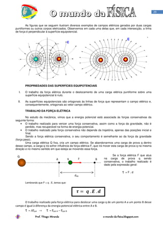 Prof. Thiago Miranda oProf. Thiago Miranda oProf. Thiago Miranda oProf. Thiago Miranda o----mundomundomundomundo----dadadada----fisica.blogspot.comfisica.blogspot.comfisica.blogspot.comfisica.blogspot.com
29
As figuras que se seguem ilustram diversos exemplos de campos elétricos gerados por duas cargas
puntiformes ou outros corpos eletrizados. Observemos em cada uma delas que, em cada intersecção, a linha
de força é perpendicular à superfície equipotencial.
PROPRIEDADES DAS SUPERFÍCIES EQUIPOTENCIAIS
I. O trabalho da força elétrica durante o deslocamento de uma carga elétrica puntiforme sobre uma
superfície equipotencial é nulo.
II. As superfícies equipotenciais são ortogonais às linhas de força que representam o campo elétrico e,
consequentemente, ortogonais ao vetor campo elétrico.
TRABALHO DA FORÇA ELÉTRICA
No estudo da mecânica, vimos que a energia potencial está associada às forças conservativas da
seguinte forma:
• O trabalho realizado para vencer uma força conservativa, assim como a força da gravidade, não é
perdido, mas recuperável na forma de energia potencial.
• O trabalho realizado pela força conservativa não depende da trajetória, apenas das posições inicial e
final.
Sendo a força elétrica conservativa, o seu comportamento é semelhante ao da força da gravidade
(força peso).
Uma carga elétrica Q fixa, cria um campo elétrico. Se abandonarmos uma carga de prova q dentro
desse campo, a carga q irá sofrer influência da força elétrica F, que irá mover esta carga de prova q na mesma
direção e no mesmo sentido em que esteja se movendo essa força.
Se a força elétrica F que atua
na carga de prova q sendo
conservativa, o trabalho realizado é
dado pela expressão geral:
τ = F . d
Lembrando que F = q . E, temos que:
O trabalho realizado pela força elétrica para deslocar uma carga q de um ponto A a um ponto B desse
campo é igual à diferença da energia potencial elétrica entre A e B.
τ = ∆Epot → τ = Epot A – Epot B
A BFq
dAB
Q
 