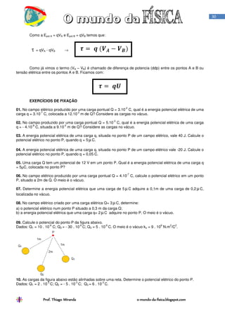 Prof. Thiago Miranda oProf. Thiago Miranda oProf. Thiago Miranda oProf. Thiago Miranda o----mundomundomundomundo----dadadada----fisica.blogspot.comfisica.blogspot.comfisica.blogspot.comfisica.blogspot.com
30
Como a Epot A = qVA e Epot B = qVB temos que:
τ = qVA - qVB →
Como já vimos o termo (VA – VB) é chamado de diferença de potencia (ddp) entre os pontos A e B ou
tensão elétrica entre os pontos A e B. Ficamos com:
EXERCÍCIOS DE FIXAÇÃO
01. No campo elétrico produzido por uma carga pontual Q = 3.10
-2
C, qual é a energia potencial elétrica de uma
carga q = 3.10
-7
C, colocada a 12.10
-2
m de Q? Considere as cargas no vácuo.
02. No campo produzido por uma carga pontual Q = 5.10
-3
C, qual é a energia potencial elétrica de uma carga
q = - 4.10
-8
C, situada a 9.10
-2
m de Q? Considere as cargas no vácuo.
03. A energia potencial elétrica de uma carga q, situada no ponto P de um campo elétrico, vale 40 J. Calcule o
potencial elétrico no ponto P, quando q = 5 µC.
04. A energia potencial elétrica de uma carga q, situada no ponto P de um campo elétrico vale -20 J. Calcule o
potencial elétrico no ponto P, quando q = 0,05 C.
05. Uma carga Q tem um potencial de 12 V em um ponto P. Qual é a energia potencial elétrica de uma carga q
= 5µC, colocada no ponto P?
06. No campo elétrico produzido por uma carga pontual Q = 4.10
-7
C, calcule o potencial elétrico em um ponto
P, situado a 2m de Q. O meio é o vácuo.
07. Determine a energia potencial elétrica que uma carga de 5 µC adquire a 0,1m de uma carga de 0,2 µC,
localizada no vácuo.
08. No campo elétrico criado por uma carga elétrica Q= 3 µC, determine:
a) o potencial elétrico num ponto P situado a 0,3 m da carga Q;
b) a energia potencial elétrica que uma carga q= 2 µC adquire no ponto P. O meio é o vácuo.
09. Calcule o potencial do ponto P da figura abaixo.
Dados: Q1 = 10 . 10
-6
C; Q2 = - 30 . 10
-6
C; Q3 = 5 . 10
-6
C. O meio é o vácuo ko = 9 . 10
9
N.m
2
/C
2
.
10. As cargas da figura abaixo estão alinhadas sobre uma reta. Determine o potencial elétrico do ponto P.
Dados: Q1 = 2 . 10
-3
C; Q2 = - 5 . 10
-3
C; Q3 = 6 . 10
-3
C.
 