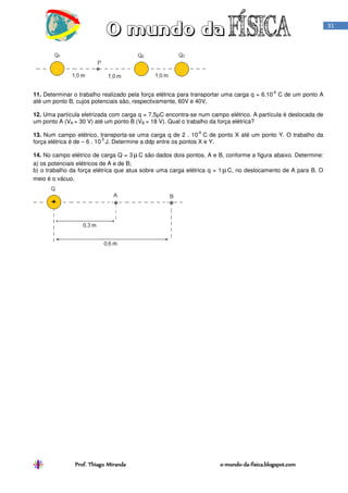 Prof. Thiago Miranda oProf. Thiago Miranda oProf. Thiago Miranda oProf. Thiago Miranda o----mundomundomundomundo----dadadada----fisica.blogspot.comfisica.blogspot.comfisica.blogspot.comfisica.blogspot.com
31
11. Determinar o trabalho realizado pela força elétrica para transportar uma carga q = 6.10
-6
C de um ponto A
até um ponto B, cujos potenciais são, respectivamente, 60V e 40V.
12. Uma partícula eletrizada com carga q = 7,5µC encontra-se num campo elétrico. A partícula é deslocada de
um ponto A (VA = 30 V) até um ponto B (VB = 18 V). Qual o trabalho da força elétrica?
13. Num campo elétrico, transporta-se uma carga q de 2 . 10
-6
C de ponto X até um ponto Y. O trabalho da
força elétrica é de – 6 . 10
-5
J. Determine a ddp entre os pontos X e Y.
14. No campo elétrico de carga Q = 3 µC são dados dois pontos, A e B, conforme a figura abaixo. Determine:
a) os potenciais elétricos de A e de B;
b) o trabalho da força elétrica que atua sobre uma carga elétrica q = 1 µC, no deslocamento de A para B. O
meio é o vácuo.
 