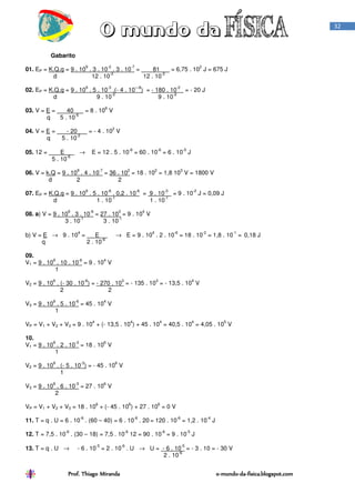 Prof. Thiago Miranda oProf. Thiago Miranda oProf. Thiago Miranda oProf. Thiago Miranda o----mundomundomundomundo----dadadada----fisica.blogspot.comfisica.blogspot.comfisica.blogspot.comfisica.blogspot.com
32
Gabarito
01. EP = K.Q.q = 9 . 10
9
. 3 . 10
-2
. 3 . 10
-7
= 81 = 6,75 . 10
2
J = 675 J
d 12 . 10
-2
12 . 10
-2
02. EP = K.Q.q = 9 . 10
9
. 5 . 10
-3
.(- 4 . 10
—8
) = - 180 . 10
-2
= - 20 J
d 9 . 10
-2
9 . 10
-2
03. V = E = 40 = 8 . 10
6
V
q 5 . 10
-6
04. V = E = - 20 = - 4 . 10
2
V
q 5 . 10
-2
05. 12 = E → E = 12 . 5 . 10
-6
= 60 . 10
-6
= 6 . 10
-5
J
5 . 10
-6
06. V = k.Q = 9 . 10
9
. 4 . 10
-7
= 36 . 10
2
= 18 . 10
2
= 1,8 10
3
V = 1800 V
d 2 2
07. EP = K.Q.q = 9 . 10
9
. 5 . 10
-6
. 0,2 . 10
-6
= 9 . 10
-3
= 9 . 10
-2
J = 0,09 J
d 1 . 10
-1
1 . 10
-1
08. a) V = 9 . 10
9
. 3 . 10
-6
= 27 . 10
3
= 9 . 10
4
V
3 . 10
-1
3 . 10
-1
b) V = E → 9 . 10
4
= E → E = 9 . 10
4
. 2 . 10
-6
= 18 . 10
-2
= 1,8 . 10
-1
= 0,18 J
q 2 . 10
-6
09.
V1 = 9 . 10
9
. 10 . 10
-6
= 9 . 10
4
V
1
V2 = 9 . 10
9
. (- 30 . 10
-6
) = - 270 . 10
3
= - 135 . 10
3
= - 13,5 . 10
4
V
2 2
V3 = 9 . 10
9
. 5 . 10
-6
= 45 . 10
4
V
1
VP = V1 + V2 + V3 = 9 . 10
4
+ (- 13,5 . 10
4
) + 45 . 10
4
= 40,5 . 10
4
= 4,05 . 10
5
V
10.
V1 = 9 . 10
9
. 2 . 10
-3
= 18 . 10
6
V
1
V2 = 9 . 10
9
. (- 5 . 10
-3
) = - 45 . 10
6
V
1
V3 = 9 . 10
9
. 6 . 10
-3
= 27 . 10
6
V
2
VP = V1 + V2 + V3 = 18 . 10
6
+ (- 45 . 10
6
) + 27 . 10
6
= 0 V
11. T = q . U = 6 . 10
-6
. (60 – 40) = 6 . 10
-6
. 20 = 120 . 10
-6
= 1,2 . 10
-4
J
12. T = 7,5 . 10
-6
. (30 – 18) = 7,5 . 10
-6
12 = 90 . 10
-6
= 9 . 10
-5
J
13. T = q . U → - 6 . 10
-5
= 2 . 10
-6
. U → U = - 6 . 10
-5
= - 3 . 10 = - 30 V
2 . 10
-6
 