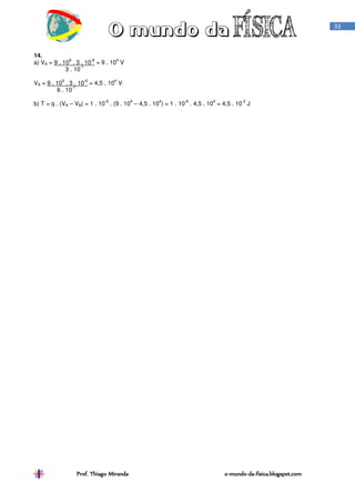 Prof. Thiago Miranda oProf. Thiago Miranda oProf. Thiago Miranda oProf. Thiago Miranda o----mundomundomundomundo----dadadada----fisica.blogspot.comfisica.blogspot.comfisica.blogspot.comfisica.blogspot.com
33
14.
a) VA = 9 . 10
9
. 3 . 10
-6
= 9 . 10
4
V
3 . 10
-1
VA = 9 . 10
9
. 3 . 10
-6
= 4,5 . 10
4
V
6 . 10
-1
b) T = q . (VA – VB) = 1 . 10
-6
. (9 . 10
4
– 4,5 . 10
4
) = 1 . 10
-6
. 4,5 . 10
4
= 4,5 . 10
-2
J
 