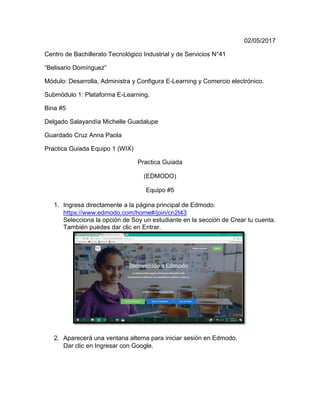 02/05/2017
Centro de Bachillerato Tecnológico Industrial y de Servicios N°41
“Belisario Domínguez”
Módulo: Desarrolla, Administra y Configura E-Learning y Comercio electrónico.
Submódulo 1: Plataforma E-Learning.
Bina #5
Delgado Salayandía Michelle Guadalupe
Guardado Cruz Anna Paola
Practica Guiada Equipo 1 (WIX)
Practica Guiada
(EDMODO)
Equipo #5
1. Ingresa directamente a la página principal de Edmodo:
https://www.edmodo.com/home#/join/cn2t43
Selecciona la opción de Soy un estudiante en la sección de Crear tu cuenta.
También puedes dar clic en Entrar.
2. Aparecerá una ventana alterna para iniciar sesión en Edmodo.
Dar clic en Ingresar con Google.
 