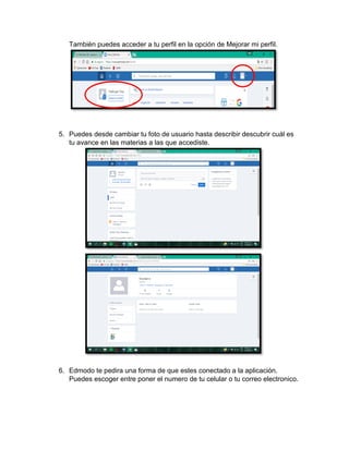 También puedes acceder a tu perfil en la opción de Mejorar mi perfil.
5. Puedes desde cambiar tu foto de usuario hasta describir descubrir cuál es
tu avance en las materias a las que accediste.
6. Edmodo te pedira una forma de que estes conectado a la aplicación.
Puedes escoger entre poner el numero de tu celular o tu correo electronico.
 