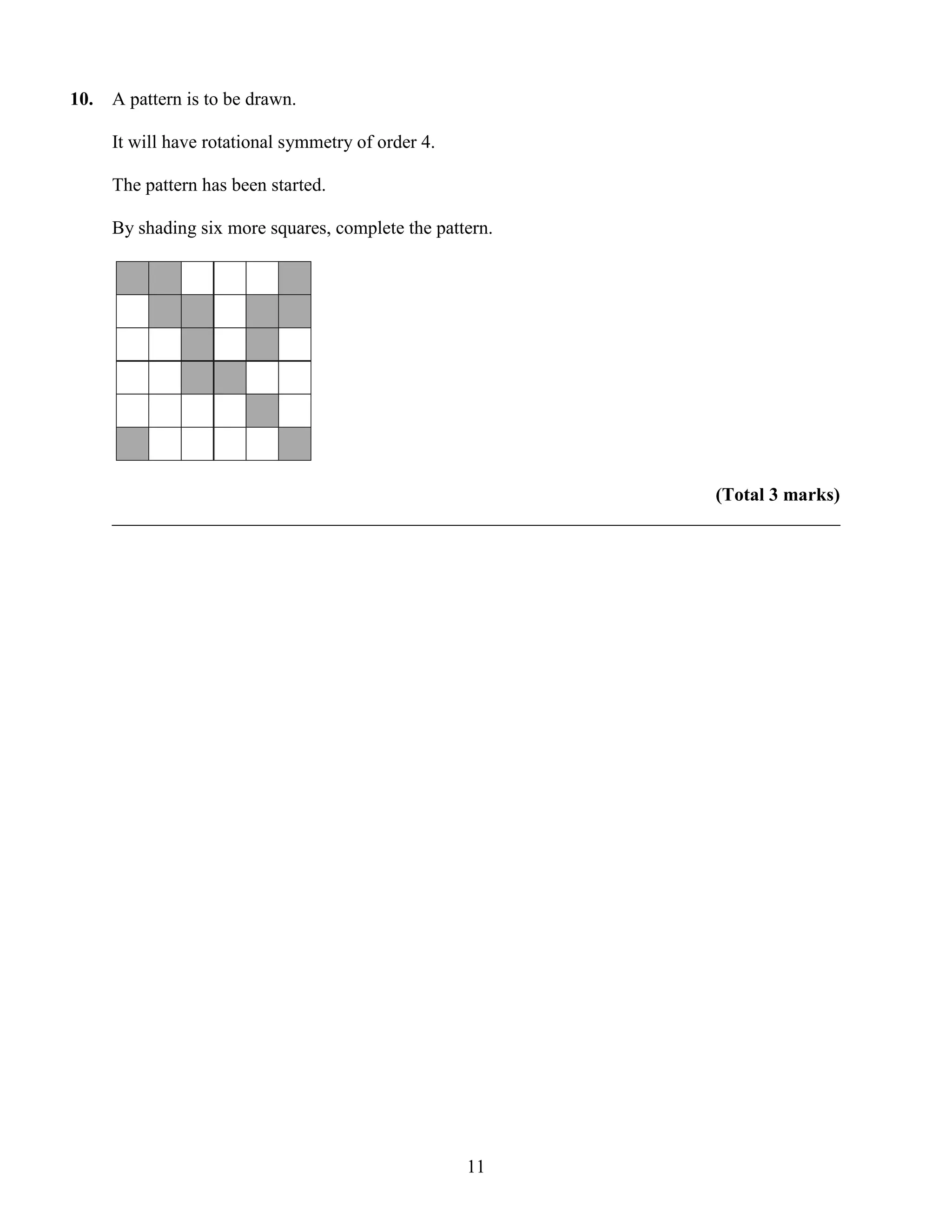 10.   A pattern is to be drawn.

      It will have rotational symmetry of order 4.

      The pattern has been started.

      By shading six more squares, complete the pattern.




                                                                       (Total 3 marks)
      ______________________________________________________________________________




                                                     11
 