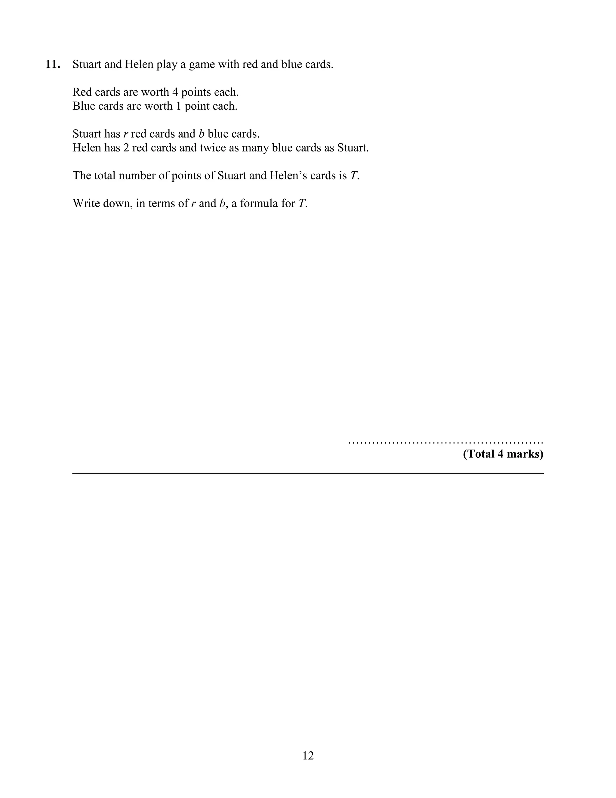 11.   Stuart and Helen play a game with red and blue cards.

      Red cards are worth 4 points each.
      Blue cards are worth 1 point each.

      Stuart has r red cards and b blue cards.
      Helen has 2 red cards and twice as many blue cards as Stuart.

      The total number of points of Stuart and Helen‟s cards is T.

      Write down, in terms of r and b, a formula for T.




                                                    ………………………………………….
                                                                       (Total 4 marks)
      ______________________________________________________________________________




                                                     12
 