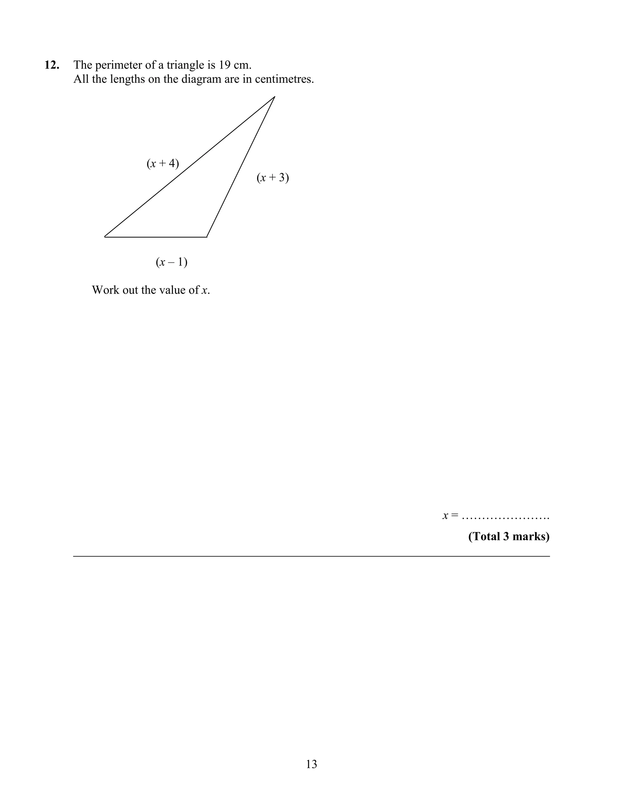 12.   The perimeter of a triangle is 19 cm.
      All the lengths on the diagram are in centimetres.




                     (x + 4)
                                            (x + 3)




                       (x – 1)

         Work out the value of x.




                                                                    x = ………………….
                                                                       (Total 3 marks)
      ______________________________________________________________________________




                                                      13
 