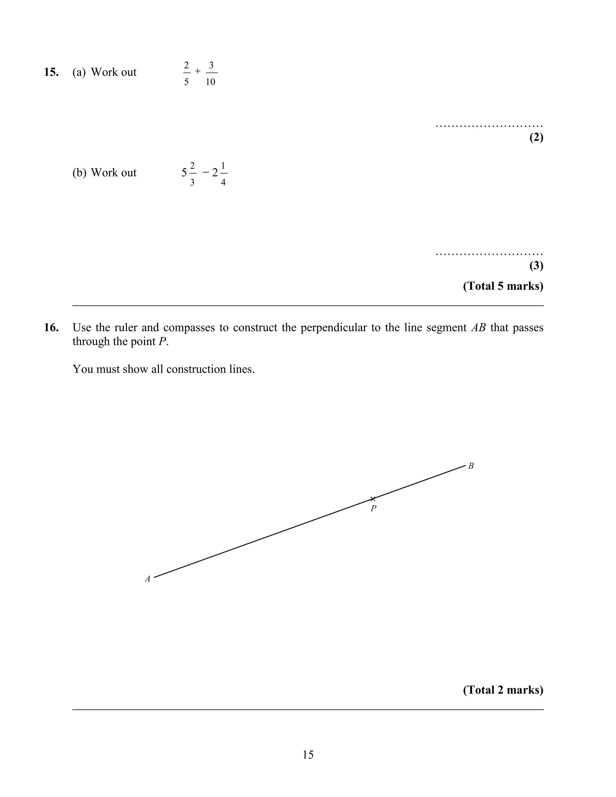 2       3
15.   (a) Work out
                            5       10



                                                                             ………………………
                                                                                     (2)

                                2        1
      (b) Work out          5       −2
                                3        4




                                                                             ………………………
                                                                                     (3)
                                                                       (Total 5 marks)
      ______________________________________________________________________________

16.   Use the ruler and compasses to construct the perpendicular to the line segment AB that passes
      through the point P.

      You must show all construction lines.




                                                                                    B


                                                                ×
                                                                P




                     A




                                                                       (Total 2 marks)
      ______________________________________________________________________________



                                                   15
 