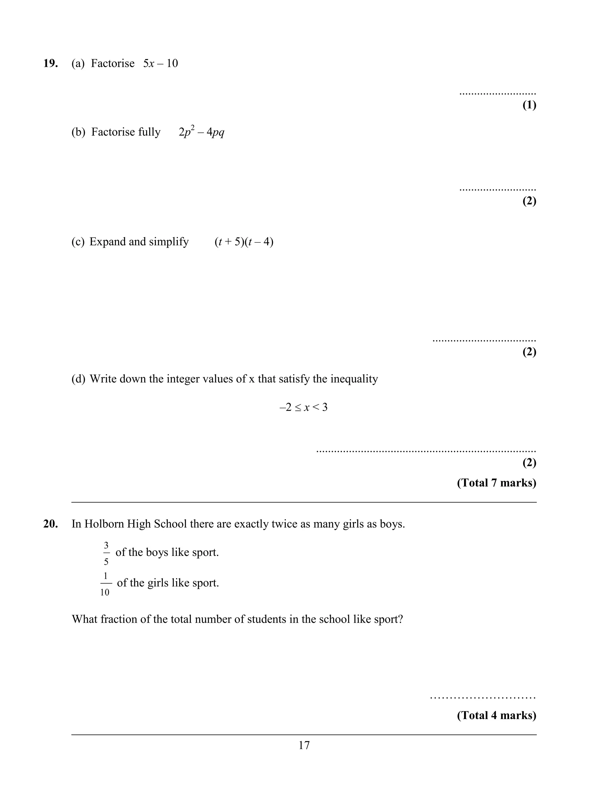 19.   (a) Factorise 5x – 10

                                                                                                              ..........................
                                                                                                                                   (1)

      (b) Factorise fully      2p2 – 4pq



                                                                                                              ..........................
                                                                                                                                   (2)


      (c) Expand and simplify          (t + 5)(t – 4)




                                                                                                     ...................................
                                                                                                                                   (2)

      (d) Write down the integer values of x that satisfy the inequality

                                                        –2   x<3


                                                              ..........................................................................
                                                                                                                                   (2)
                                                                       (Total 7 marks)
      ______________________________________________________________________________

20.   In Holborn High School there are exactly twice as many girls as boys.
            3
                 of the boys like sport.
            5
            1
                 of the girls like sport.
            10

      What fraction of the total number of students in the school like sport?




                                                                                                    ………………………
                                                                       (Total 4 marks)
      ______________________________________________________________________________
                                            17
 