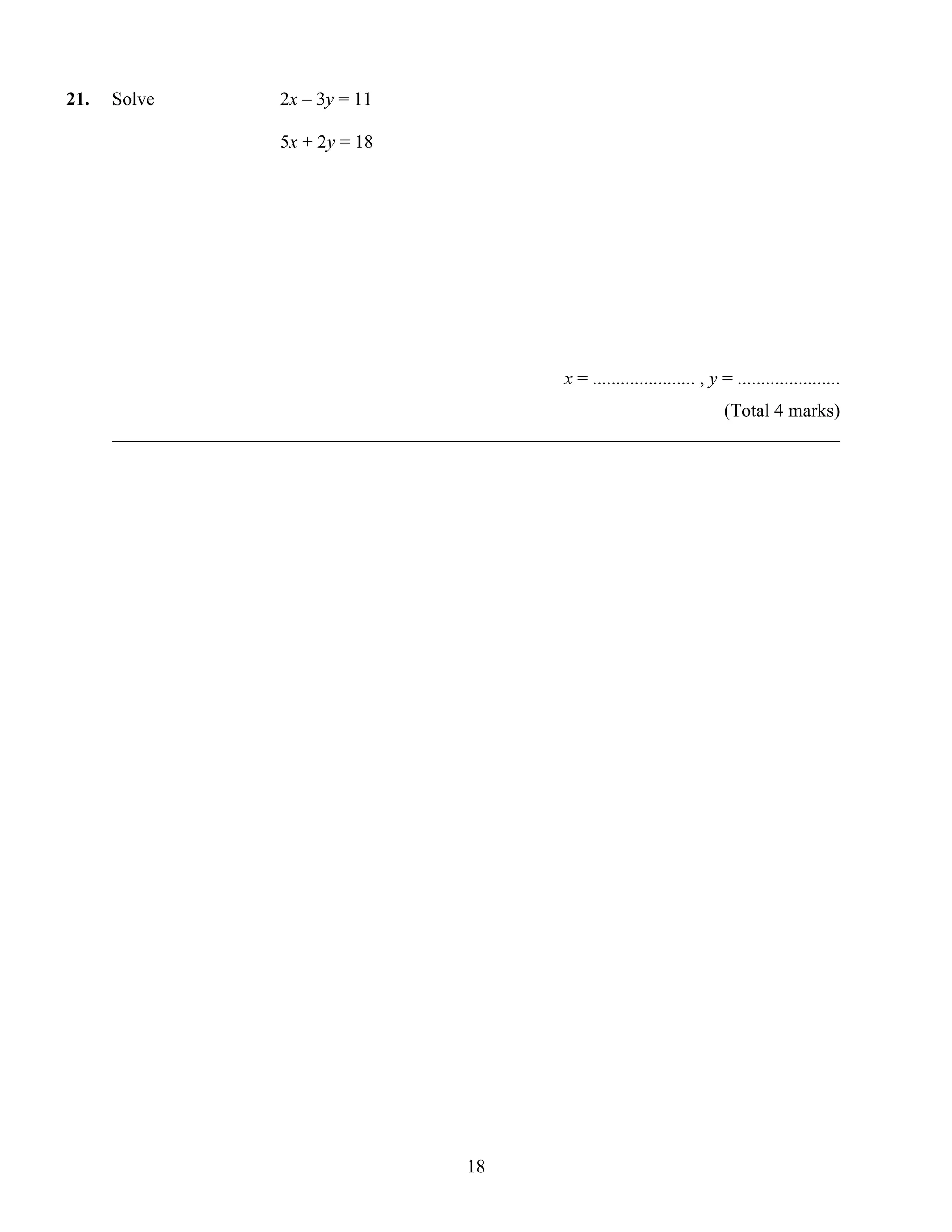21.   Solve             2x – 3y = 11

                        5x + 2y = 18




                                                        x = ...................... , y = ......................
                                                                        (Total 4 marks)
      ______________________________________________________________________________




                                             18
 